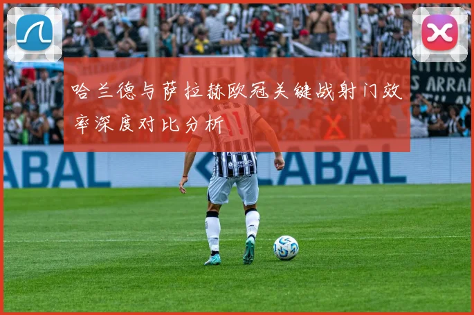哈兰德与萨拉赫欧冠关键战射门效率深度对比分析